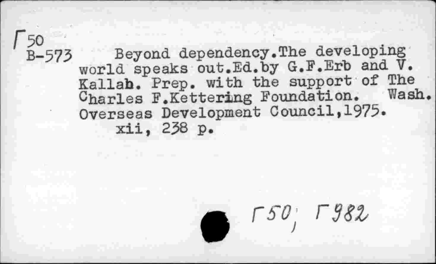 ﻿r 50 B-575
Beyond, dependency .The developing world speaks out.Ed.by G.E.Erb and V. Kallab. Prep, with the support of The Charles F.Kettering Foundation. Wash. Overseas Development Council,1975» xii, 2^8 p.
rw raw